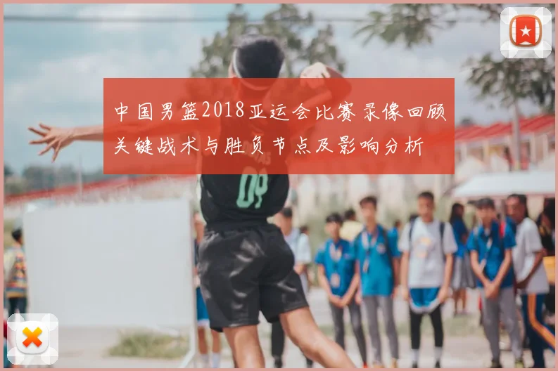 中国男篮2018亚运会比赛录像回顾关键战术与胜负节点及影响分析