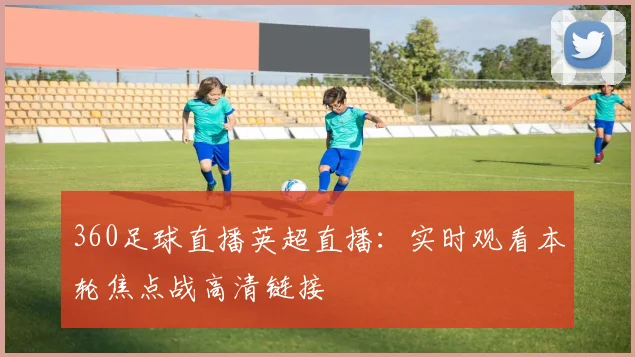 360足球直播英超直播：实时观看本轮焦点战高清链接