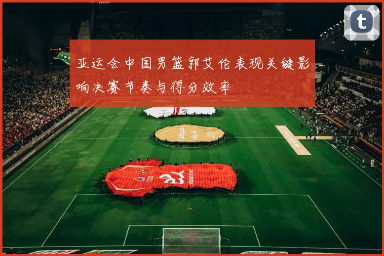 亚运会中国男篮郭艾伦表现关键影响决赛节奏与得分效率