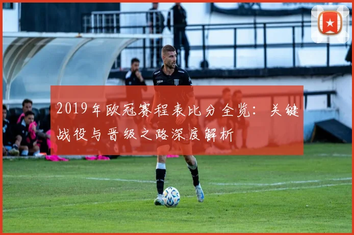 2019年欧冠赛程表比分全览：关键战役与晋级之路深度解析