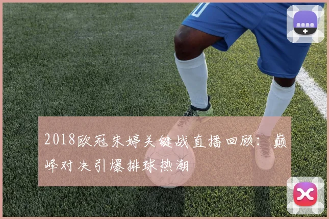 2018欧冠朱婷关键战直播回顾：巅峰对决引爆排球热潮