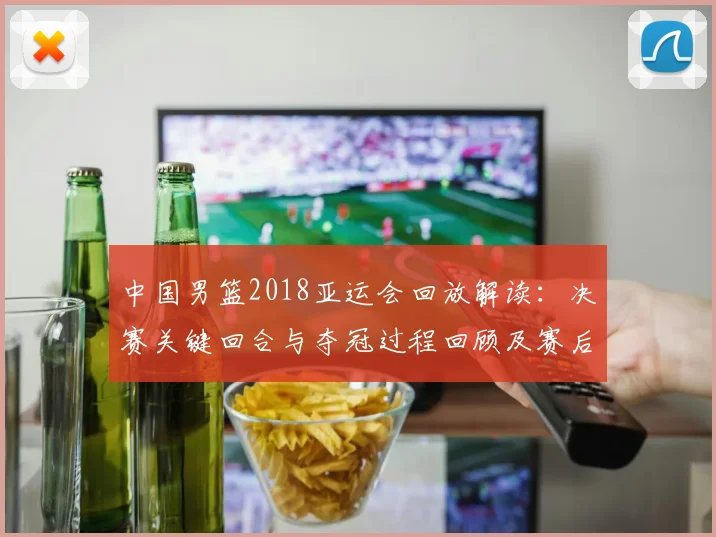 中国男篮2018亚运会回放解读：决赛关键回合与夺冠过程回顾及赛后影响