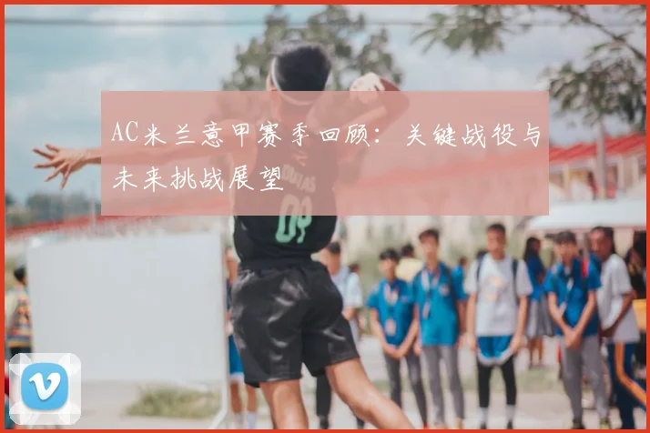 AC米兰意甲赛季回顾：关键战役与未来挑战展望