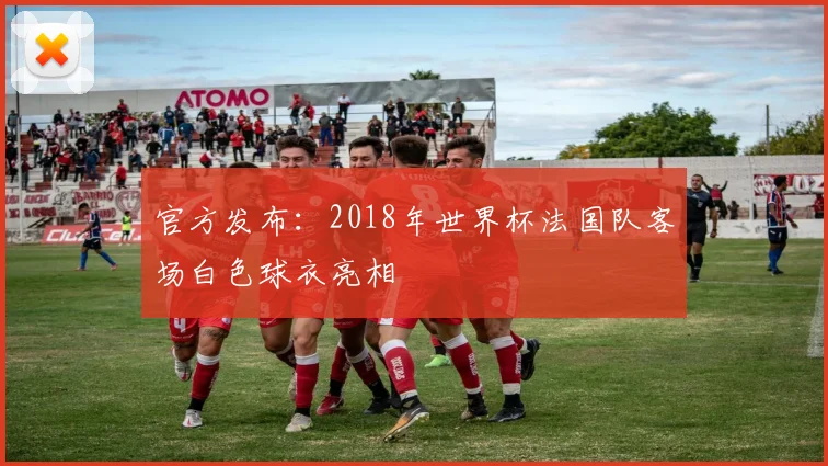 官方发布：2018年世界杯法国队客场白色球衣亮相