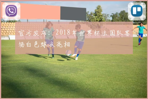 官方发布：2018年世界杯法国队客场白色球衣亮相