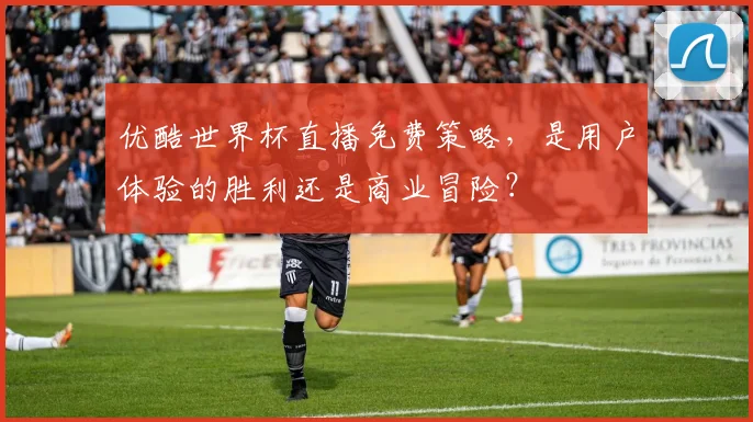 优酷世界杯直播免费策略，是用户体验的胜利还是商业冒险？