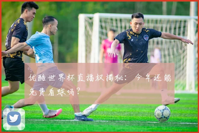 优酷世界杯直播权揭秘：今年还能免费看球吗？