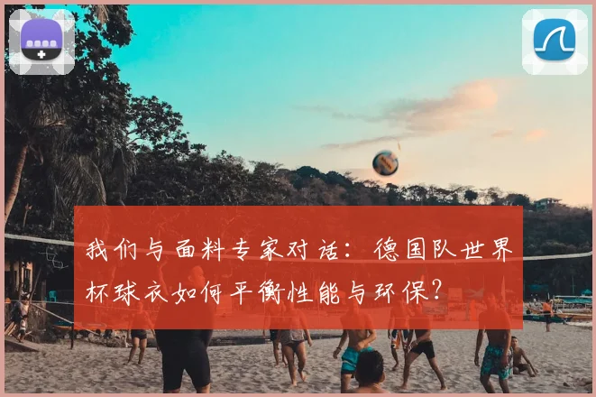 我们与面料专家对话：德国队世界杯球衣如何平衡性能与环保？