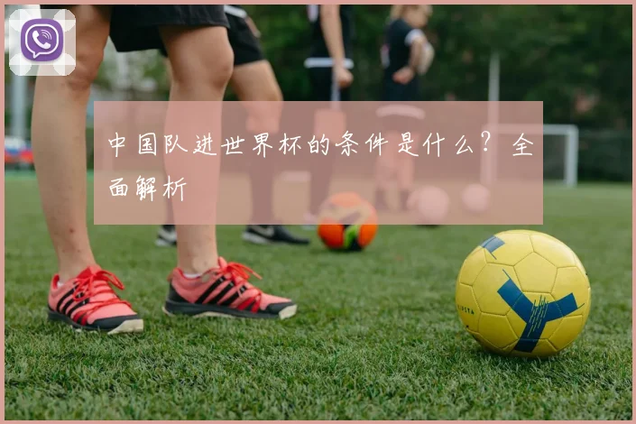 中国队进世界杯的条件是什么？全面解析