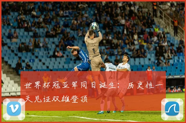 世界杯冠亚军同日诞生：历史性一天见证双雄登顶