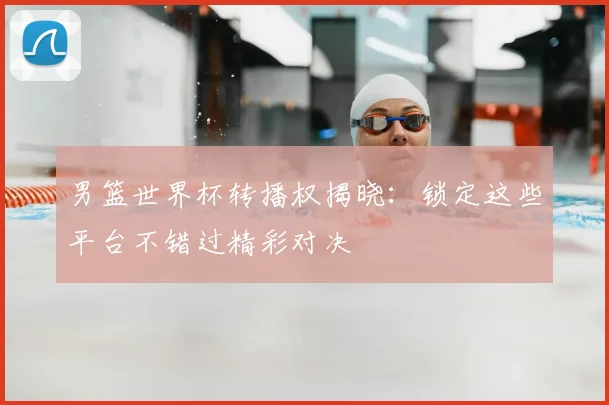 男篮世界杯转播权揭晓:锁定这些平台不错过精彩对决
