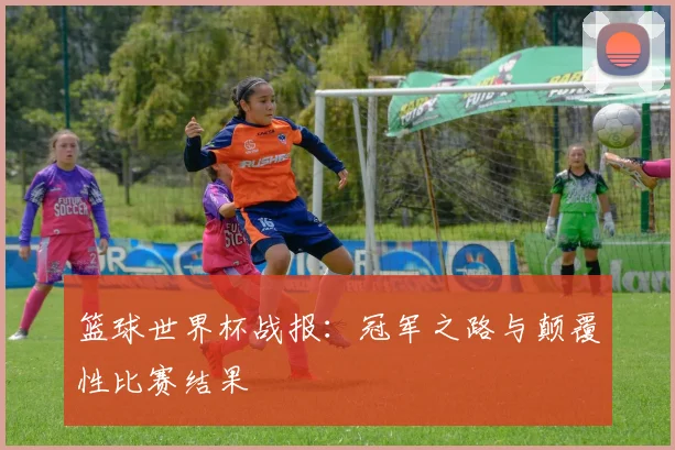 篮球世界杯战报：冠军之路与颠覆性比赛结果
