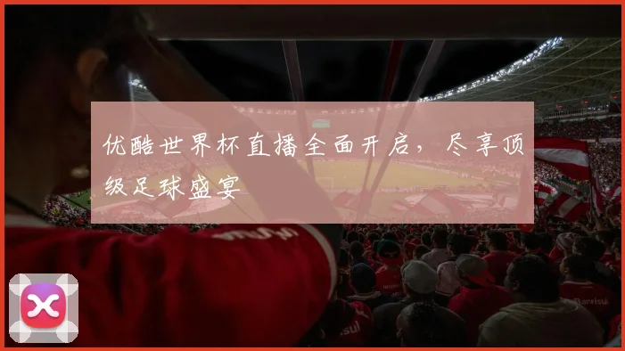 优酷世界杯直播全面开启，尽享顶级足球盛宴