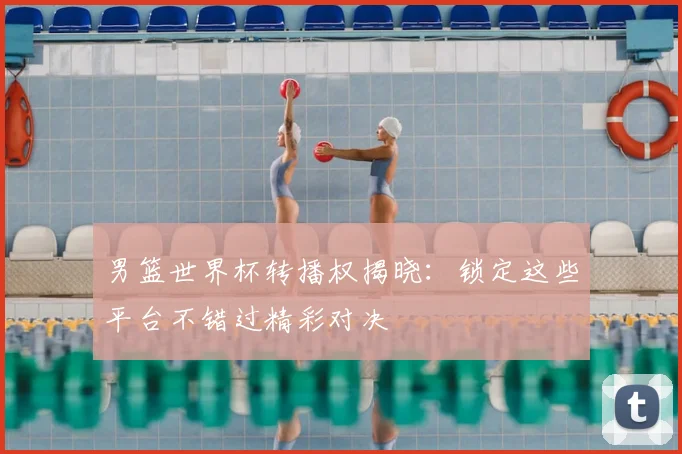 男篮世界杯转播权揭晓:锁定这些平台不错过精彩对决