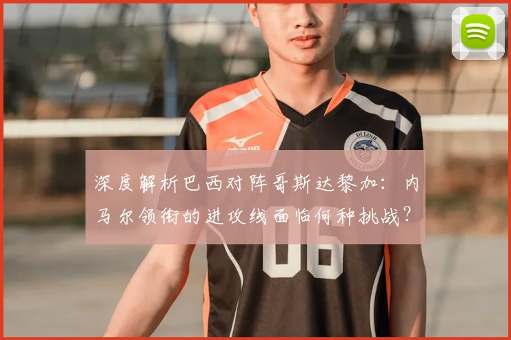 深度解析巴西对阵哥斯达黎加：内马尔领衔的进攻线面临何种挑战？