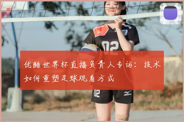 优酷世界杯直播负责人专访：技术如何重塑足球观看方式